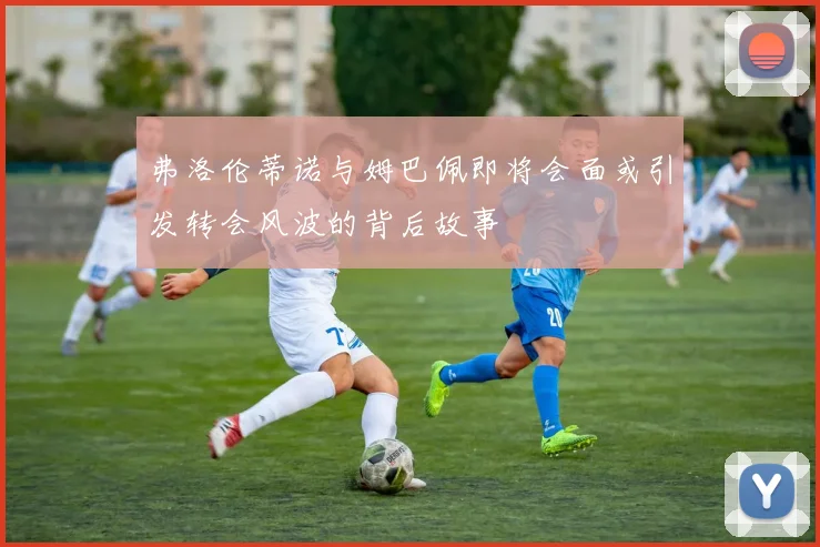 弗洛伦蒂诺与姆巴佩即将会面或引发转会风波的背后故事
