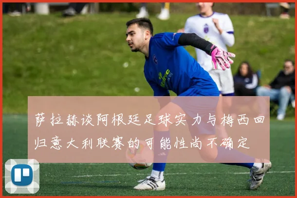 萨拉赫谈阿根廷足球实力与梅西回归意大利联赛的可能性尚不确定