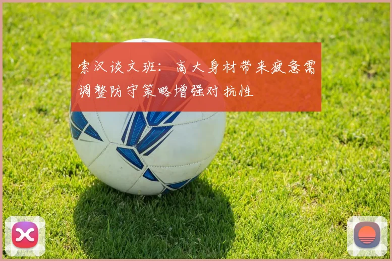 索汉谈文班：高大身材带来疲惫需调整防守策略增强对抗性