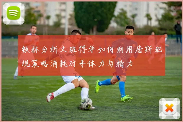 铁林分析文班得学如何利用唐斯犯规策略消耗对手体力与精力