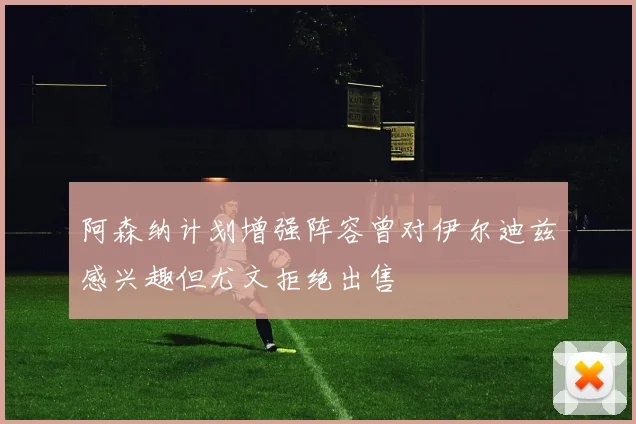 阿森纳计划增强阵容曾对伊尔迪兹感兴趣但尤文拒绝出售