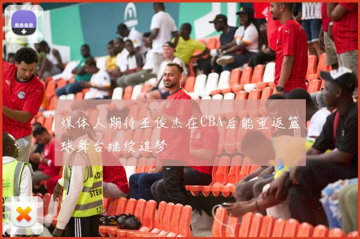 媒体人期待王俊杰在CBA后能重返篮球舞台继续追梦