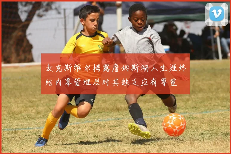 麦克斯维尔揭露詹姆斯湖人生涯终结内幕管理层对其缺乏应有尊重