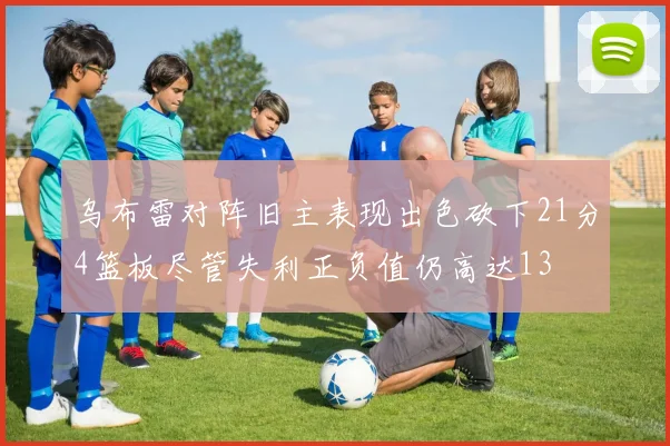 乌布雷对阵旧主表现出色砍下21分4篮板尽管失利正负值仍高达13