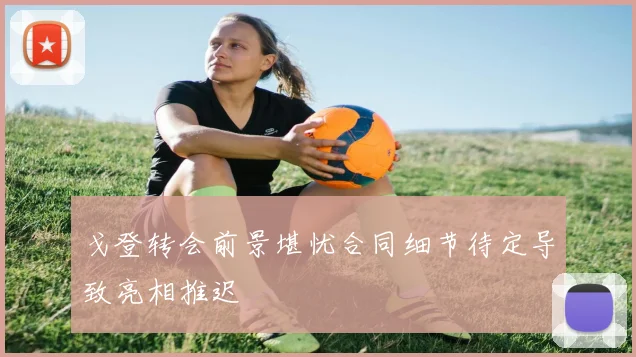 戈登转会前景堪忧合同细节待定导致亮相推迟