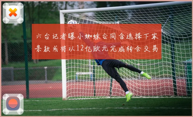 六台记者曝小蜘蛛合同含选择下家条款或将以12亿欧元完成转会交易