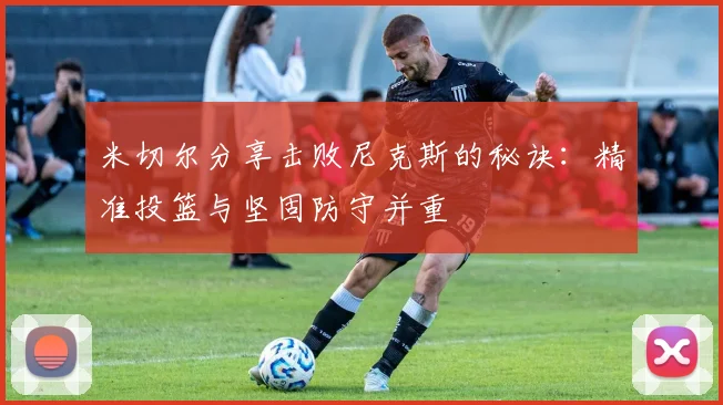 米切尔分享击败尼克斯的秘诀：精准投篮与坚固防守并重