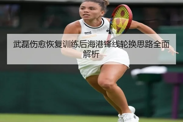 武磊伤愈恢复训练后海港锋线轮换思路全面解析 - huobosports